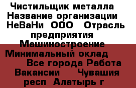 Чистильщик металла › Название организации ­ НеВаНи, ООО › Отрасль предприятия ­ Машиностроение › Минимальный оклад ­ 50 000 - Все города Работа » Вакансии   . Чувашия респ.,Алатырь г.